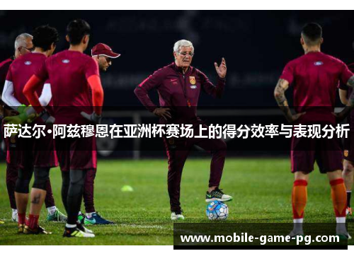 萨达尔·阿兹穆恩在亚洲杯赛场上的得分效率与表现分析