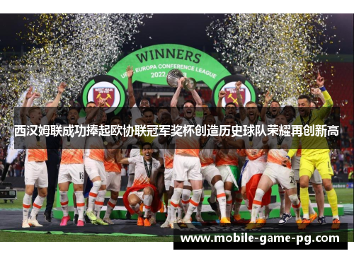 西汉姆联成功捧起欧协联冠军奖杯创造历史球队荣耀再创新高